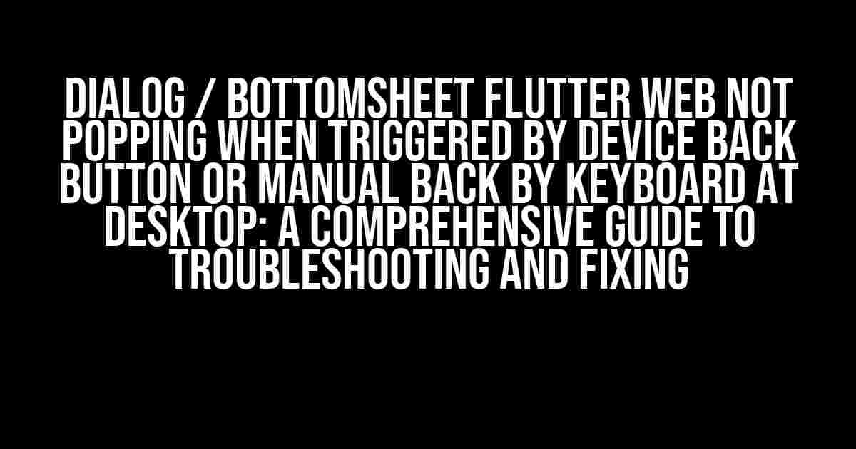 Dialog / Bottomsheet Flutter Web not popping when triggered by device back button or manual back by keyboard at desktop: A Comprehensive Guide to Troubleshooting and Fixing